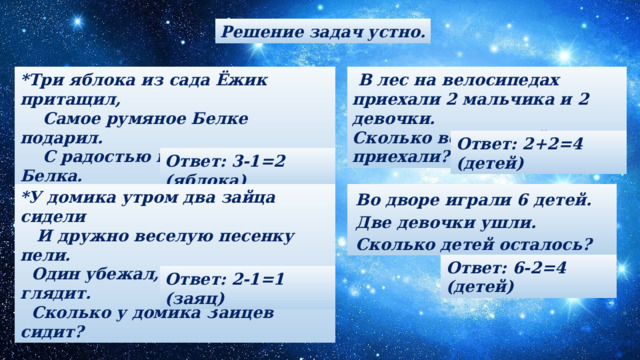 Решение задач устно.  В лес на велосипедах приехали 2 мальчика и 2 девочки. *Три яблока из сада Ёжик притащил,  Самое румяное Белке подарил. Сколько всего детей приехали?  С радостью подарок получила Белка.  Сосчитайте яблоки у Ежа в тарелке. Ответ: 2+2=4 (детей) Ответ: 3-1=2 (яблока) Во дворе игра ли 6 детей. Дв е девочки  у шл и . *У домика утром два зайца сидели  И дружно веселую песенку пели. Сколько детей осталос ь ?  Один убежал, а второй вслед глядит.  Сколько у домика Зайцев сидит? Ответ: 6-2=4 (детей) Ответ: 2-1=1 (заяц) 