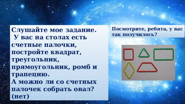 Слушайте мое задание. Посмотрите, ребята, у вас  У вас на столах есть счетные палочки, постройте квадрат, треугольник, прямоугольник, ромб и трапецию. так получилось? А можно ли со счетных палочек собрать овал? (нет) 