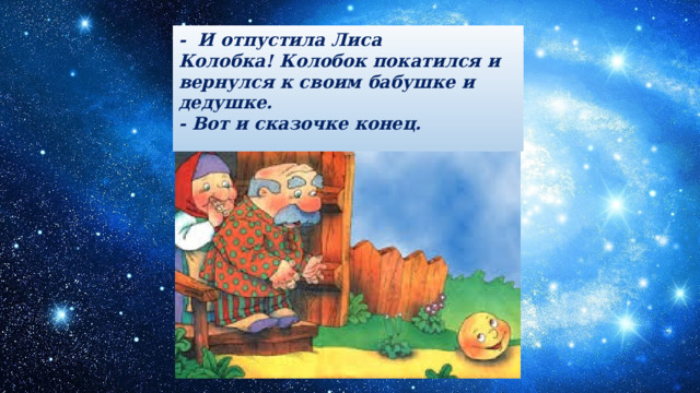 -  И отпустила Лиса Колобка! Колобок покатился и вернулся к своим бабушке и дедушке.  - Вот и сказочке конец.    