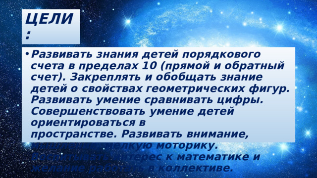 ЦЕЛИ: Развивать знания детей порядкового счета в пределах 10 (прямой и обратный счет). Закреплять и обобщать знание детей о свойствах геометрических фигур. Развивать умение сравнивать цифры. Совершенствовать умение детей ориентироваться в пространстве. Развивать внимание, мышление, мелкую моторику. Воспитывать интерес к математике и желание работать в коллективе.   