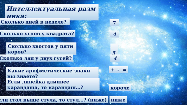 Интеллектуальная разминка: Сколько дней в неделе?   7 Сколько углов у квадрата?  4 Сколько хвостов у пяти коров?  5 Сколько лап у двух гусей?  4 + - = Какие арифметические знаки вы знаете? Если линейка длиннее карандаша, то карандаш…? короче Если стол выше стула, то стул…? (ниже) ниже 