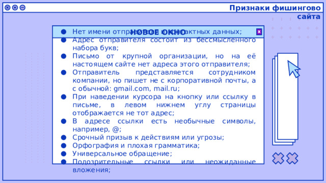 Признаки фишингово сайта НОВОЕ ОКНО Нет имени отправителя и контактных данных; Адрес отправителя состоит из бессмысленного набора букв; Письмо от крупной организации, но на её настоящем сайте нет адреса этого отправителя; Отправитель представляется сотрудником компании, но пишет не с корпоративной почты, а с обычной: gmail.com, mail.ru; При наведении курсора на кнопку или ссылку в письме, в левом нижнем углу страницы отображается не тот адрес; В адресе ссылки есть необычные символы, например, @; Срочный призыв к действиям или угрозы; Орфография и плохая грамматика; Универсальное обращение; Подозрительные ссылки или неожиданные вложения; 