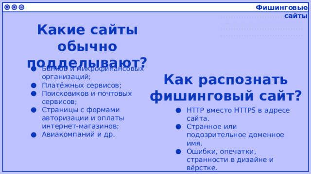 Фишинговые сайты Какие сайты обычно подделывают? Банков и микрофинансовых организаций; Платёжных сервисов; Поисковиков и почтовых сервисов; Страницы с формами авторизации и оплаты интернет-магазинов; Авиакомпаний и др. Как распознать фишинговый сайт? HTTP вместо HTTPS в адресе сайта. Странное или подозрительное доменное имя. Ошибки, опечатки, странности в дизайне и вёрстке. 