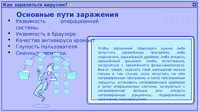 Как заразиться вирусом? Основные пути заражения Уязвимость операционной системы. Уязвимость в браузере Качество антивируса хромает Глупость пользователя Сменные носители. Чтобы заражение произошло нужно либо запустить заражённую программу, либо подключить заражённый драйвер, либо открыть заражённый документ (либо, естественно, загрузиться с заражённого флэш-накопителя). Иначе говоря, заразить свой компьютер можно только в том случае, если запустить на нём непроверенные программы и (или) программные продукты, установить непроверенные драйвера и (или) операционные системы, загрузиться с непроверенной флэшки или открыть непроверенные документы, подверженные заражению макровирусами. 