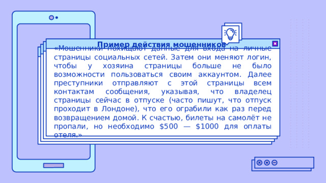 Пример действия мошенников «Мошенники похищают данные для входа на личные страницы социальных сетей. Затем они меняют логин, чтобы у хозяина страницы больше не было возможности пользоваться своим аккаунтом. Далее преступники отправляют с этой страницы всем контактам сообщения, указывая, что владелец страницы сейчас в отпуске (часто пишут, что отпуск проходит в Лондоне), что его ограбили как раз перед возвращением домой. К счастью, билеты на самолёт не пропали, но необходимо $500 — $1000 для оплаты отеля.» 