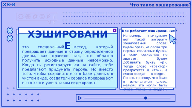 Что такое хэширование? Как работает хэшированние? Например, придумаем вот такой алгоритм хэширования слова: будем брать из слова три первых согласных буквы, а если согласных не хватает, будем добавлять букву «р». Тогда слово «трактор» превратится в «трк», а слово «вода» — в «вдр». Понять по хэшу, что было в изначальном слове, нельзя: это могли быть слова «тёрка» и «ведро». ХЭШИРОВАНИЕ это специальный метод, который превращает данные в строку определенной длины, как правило так, что обратно получить исходные данные невозможно. Когда ты регистрируешься на сайте, тебе предлагают придумать пароль. Но вместо того, чтобы сохранять его в базе данных в чистом виде, создатели сервиса превращают его в хэш и уже в таком виде хранят. 