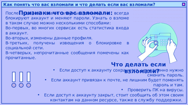 Как понять что вас взломали и что делать если вас взломали? Признаки что вас взломали: После удачной атаки злоумышленники не всегда блокируют аккаунт и меняют пароли. Узнать о взломе в таком случае можно несколькими способами: Во-первых, во многих сервисах есть статистика входа в аккаунт. Во-вторых, изменены данные профиля. В-третьих, получены извещения о блокировке в социальной сети. В-четверых, непрочитанные сообщения помечены как прочитанные. Что делать если взломали? Если доступ к аккаунту сохранился, немедленно нужно сменить пароль. Если аккаунт привязан к почте, не лишним будет поменять пароль и там. Проверить ПК на вирусы. Если доступ к аккаунту закрыт, стоит сообщить об этом своим контактам на данном ресурсе, также в службу поддержки. 