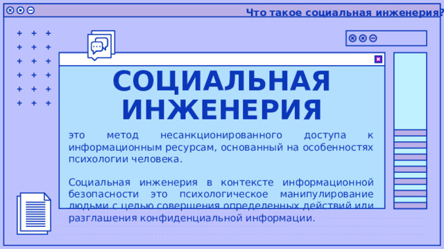 Что такое социальная инженерия? СОЦИАЛЬНАЯ ИНЖЕНЕРИЯ это метод несанкционированного доступа к информационным ресурсам, основанный на особенностях психологии человека. Социальная инженерия в контексте информационной безопасности это психологическое манипулирование людьми с целью совершения определенных действий или разглашения конфиденциальной информации. 