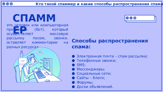 Кто такой спаммер и какие способы распространения спама? СПАММЕР это человек или компьютерная программа (бот), который осуществляет массовую рассылку писем, звонки, оставляет комментарии на разных ресурсах Способы распространения спама: Электронная почта – спам рассылки; Телефонные звонки; SMS; Мессенджеры; Социальные сети; Сайты – блоги; Форумы; Доски объявлений. 