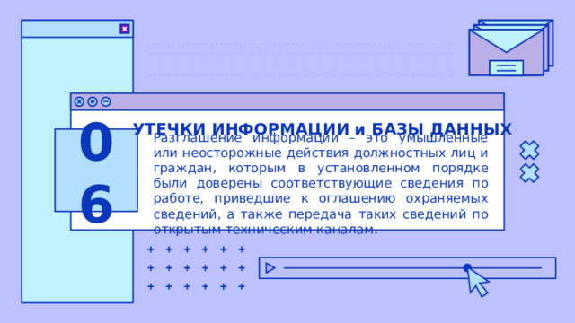 УТЕЧКИ ИНФОРМАЦИИ и БАЗЫ ДАННЫХ 06 Разглашение информации – это умышленные или неосторожные действия должностных лиц и граждан, которым в установленном порядке были доверены соответствующие сведения по работе, приведшие к оглашению охраняемых сведений, а также передача таких сведений по открытым техническим каналам. 