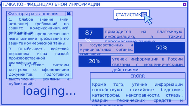 УТЕЧКА КОНФИДЕНЦИАЛЬНОЙ ИНФОРМАЦИИ Факторы разглашения СТАТИСТИКА 1. Слабое знание (или незнание) требований по защите конфиденциальной информации; 87% приходится на платёжную информацию, а также персональные данные. 2. Злостное, преднамеренное невыполнение требований по защите коммерческой тайны. в государственных и муниципальных органах, компаниях 50% 3. Ошибочность действий персонала из-за низкой производственной квалификации; утечек информации в России связаны с мошенническими действиями. 20% 4. Отсутствие системы контроля за оформлением документов, подготовкой выступлений, рекламы и публикаций; ERORR Кроме того, утечке информации способствуют стихийные бедствия, катастрофы, неисправности, отказы, аварии технических средств и оборудования. loaging… 