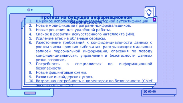 Прогноз на будущее информационной безопасности Широкое использование многофакторной аутентификации. Новые модификации программ-шифровальщиков. Новые решения для удалённой работы. Скачок в развитии искусственного интеллекта (ИИ). Усиление атак на облачные сервисы. Ужесточение требований к конфиденциальности данных с ростом числа громких кибер-атак, раскрывающих миллионы записей персональной информации, опасения по поводу конфиденциальности, управления и безопасности данных резко возросли. Потребность в специалистах по информационной безопасности. Новые фишинговые схемы. Развитие инсайдерских угроз. Возросшая потребность в директорах по безопасности (Chief Security Officer, CSO). 