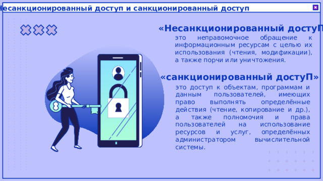 Несанкционированный доступ и санкционированный доступ «Несанкционированный достуП» это неправомочное обращение к информационным ресурсам с целью их использования (чтения, модификации), а также порчи или уничтожения. «санкционированный достуП» это доступ к объектам, программам и данным пользователей, имеющих право выполнять определённые действия (чтение, копирование и др.), а также полномочия и права пользователей на использование ресурсов и услуг, определённых администратором вычислительной системы. 