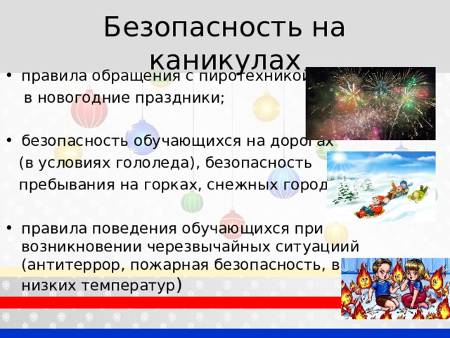 Безопасность на каникулах правила обращения с пиротехникой  в новогодние праздники; безопасность обучающихся на дорогах  (в условиях гололеда), безопасность  пребывания на горках, снежных городках; правила поведения обучающихся при возникновении черезвычайных ситуациий (антитеррор, пожарная безопасность, в условиях низких температур ) 