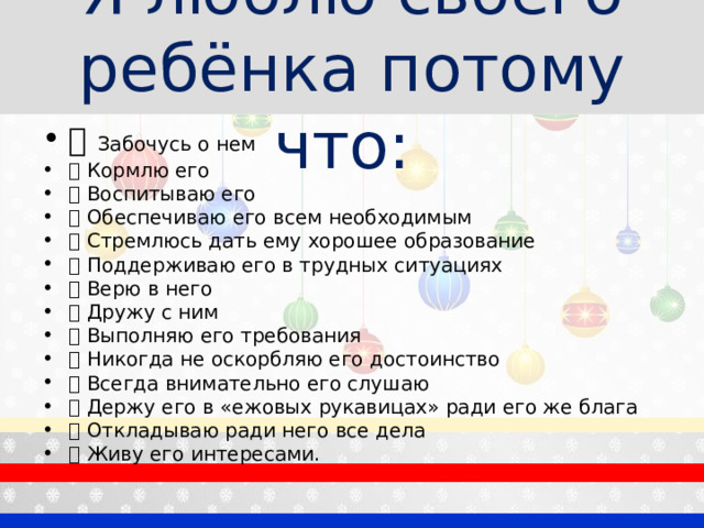 Я люблю своего ребёнка потому что:  Забочусь о нем  Кормлю его  Воспитываю его  Обеспечиваю его всем необходимым  Стремлюсь дать ему хорошее образование  Поддерживаю его в трудных ситуациях  Верю в него  Дружу с ним  Выполняю его требования  Никогда не оскорбляю его достоинство  Всегда внимательно его слушаю  Держу его в «ежовых рукавицах» ради его же блага  Откладываю ради него все дела  Живу его интересами.  