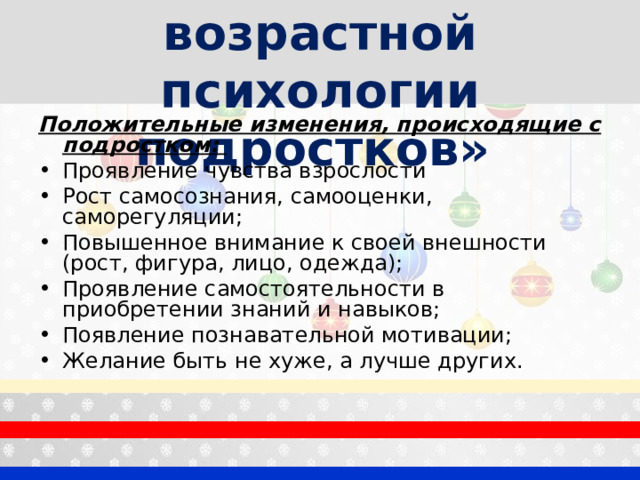 «Особенности возрастной психологии подростков»  Положительные изменения, происходящие с подростком: Проявление чувства взрослости Рост самосознания, самооценки, саморегуляции; Повышенное внимание к своей внешности (рост, фигура, лицо, одежда); Проявление самостоятельности в приобретении знаний и навыков; Появление познавательной мотивации; Желание быть не хуже, а лучше других.  