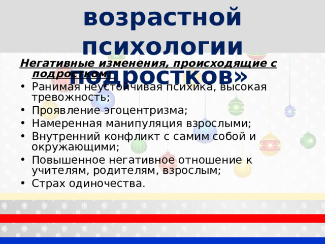 «Особенности возрастной психологии подростков»  Негативные изменения, происходящие с подростком: Ранимая неустойчивая психика, высокая тревожность; Проявление эгоцентризма; Намеренная манипуляция взрослыми; Внутренний конфликт с самим собой и окружающими; Повышенное негативное отношение к учителям, родителям, взрослым; Страх одиночества.  