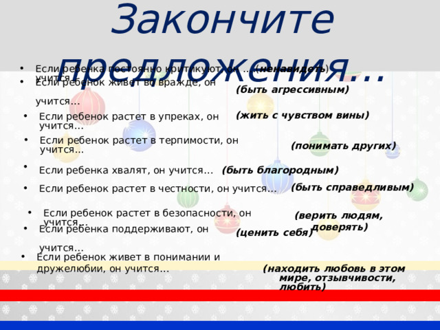 Закончите предложения… Если ребенка постоянно критикуют, он учится … .( ненавидеть ) Если ребенок живет во вражде, он учится…   (быть агрессивным) (жить с чувством вины) Если ребенок растет в упреках, он учится… Если ребенок растет в терпимости, он учится... (понимать других) Если ребенка хвалят, он учится…  (быть благородным) (быть справедливым) Если ребенок растет в честности, он учится… (верить людям, доверять) Если ребенок растет в безопасности, он учится… Если ребенка поддерживают, он учится…  (ценить себя) Если ребенок живет в понимании и дружелюбии, он учится…  (находить любовь в этом мире, отзывчивости, любить) 