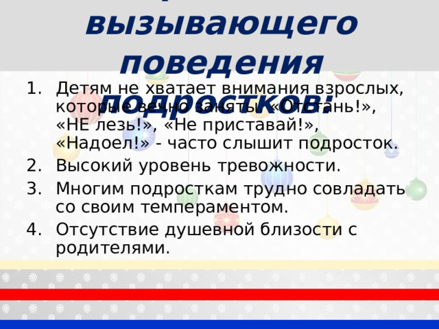 Причины вызывающего поведения подростков:  Детям не хватает внимания взрослых, которые вечно заняты. «Отстань!», «НЕ лезь!», «Не приставай!», «Надоел!» - часто слышит подросток. Высокий уровень тревожности. Многим подросткам трудно совладать со своим темпераментом. Отсутствие душевной близости с родителями. 