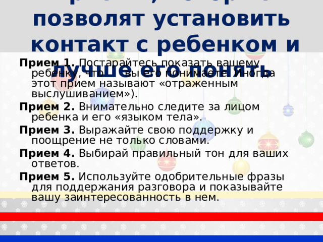 Приемы, которые позволят установить  контакт с ребенком и лучше его понять Прием 1. Постарайтесь показать вашему ребенку, что вы его понимаете. Иногда этот прием называют «отраженным выслушиванием»). Прием 2. Внимательно следите за лицом ребенка и его «языком тела». Прием 3. Выражайте свою поддержку и поощрение не только словами. Прием 4. Выбирай правильный тон для ваших ответов. Прием 5. Используйте одобрительные фразы для поддержания разговора и показывайте вашу заинтересованность в нем. 