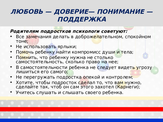 ЛЮБОВЬ — ДОВЕРИЕ— ПОНИМАНИЕ — ПОДДЕРЖКА Родителям подростков психологи советуют: Все замечания делать в доброжелательном, спокойном тоне; Не использовать ярлыки; Помочь ребенку найти компромисс души и тела; Помнить, что ребенку нужна не столько самостоятельность, сколько право на нее; В самостоятельности ребенка не следует видеть угрозу лишиться его самого; Не перегружать подростка опекой и контролем; Хотите, чтобы подросток сделал то, что вам нужно, сделайте так, чтоб он сам этого захотел (Карнеги); Учитесь слушать и слышать своего ребенка.  