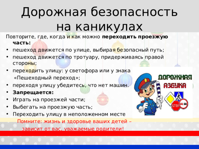 Дорожная безопасность на каникулах Повторите, где, когда и как можно переходить проезжую часть: пешеход движется по улице, выбирая безопасный путь; пешеход движется по тротуару, придерживаясь правой стороны; переходить улицу: у светофора или у знака  «Пешеходный переход»; переходя улицу убедитесь, что нет машин. Запрещается: Играть на проезжей части; Выбегать на проезжую часть; Переходить улицу в неположенном месте  Помните: жизнь и здоровье ваших детей –  зависит от вас, уважаемые родители! 