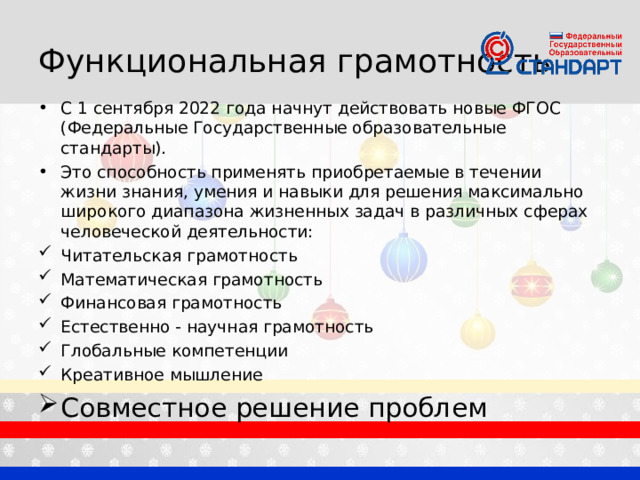 Функциональная грамотность С 1 сентября 2022 года начнут действовать новые ФГОС (Федеральные Государственные образовательные стандарты). Это способность применять приобретаемые в течении жизни знания, умения и навыки для решения максимально широкого диапазона жизненных задач в различных сферах человеческой деятельности: Читательская грамотность Математическая грамотность Финансовая грамотность Естественно - научная грамотность Глобальные компетенции Креативное мышление Совместное решение проблем 