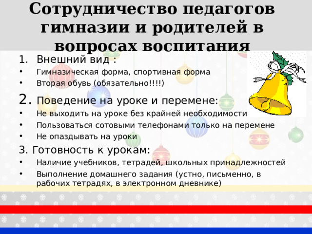 Сотрудничество педагогов гимназии и родителей в вопросах воспитания   Внешний вид : Гимназическая форма, спортивная форма Вторая обувь (обязательно!!!!) 2. Поведение на уроке и перемене: Не выходить на уроке без крайней необходимости Пользоваться сотовыми телефонами только на перемене Не опаздывать на уроки 3. Готовность к урокам: Наличие учебников, тетрадей, школьных принадлежностей Выполнение домашнего задания (устно, письменно, в рабочих тетрадях, в электронном дневнике)  