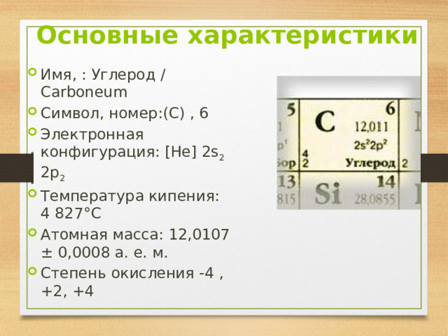 Основные характеристики Имя, : Углерод / Carboneum Символ, номер:(С) , 6 Электронная конфигурация: [He] 2s 2 2p 2 Температура кипения: 4 827°C Атомная масса: 12,0107 ± 0,0008 а. е. м. Степень окисления -4 , +2, +4 