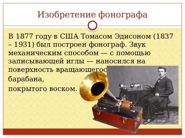 Изобретение фонографа В 1877 году в США Томасом Эдисоном (1837 – 1931) был построен фонограф. Звук механическим способом — с помощью записывающей иглы — наносился на поверхность вращающегося барабана, покрытого воском. 