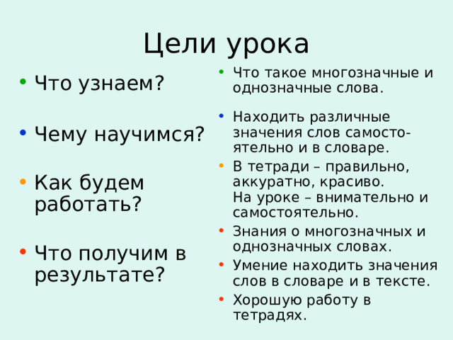 Цели урока Что такое многозначные и однозначные слова. Находить различные значения слов самосто-ятельно и в словаре. В тетради – правильно, аккуратно, красиво.  На уроке – внимательно и самостоятельно. Знания о многозначных и однозначных словах. Умение находить значения слов в словаре и в тексте. Хорошую работу в тетрадях. Что узнаем?   Чему научимся?   Как будем работать?   Что получим в результате? 