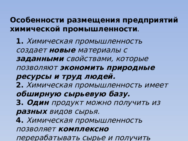 Особенности размещения предприятий химической промышленности . 1.  Химическая промышленность создает новые материалы с заданными свойствами, которые позволяют экономить природные ресурсы и труд людей. 2. Химическая промышленность имеет обширную сырьевую базу. 3. Один продукт можно получить из разных видов сырья. 4. Химическая промышленность позволяет комплексно перерабатывать сырье и получить разную продукцию. 