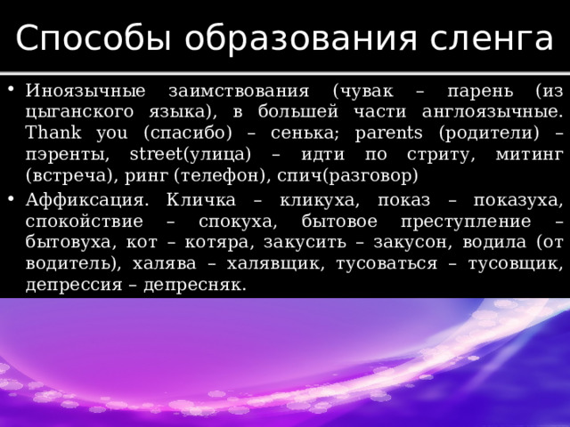 Способы образования сленга Иноязычные заимствования (чувак – парень (из цыганского языка), в большей части англоязычные. Thank you (спасибо) – сенька; parents (родители) – пэренты, street(улица) – идти по стриту, митинг (встреча), ринг (телефон), спич(разговор) Аффиксация. Кличка – кликуха, показ – показуха, спокойствие – спокуха, бытовое преступление – бытовуха, кот – котяра, закусить – закусон, водила (от водитель), халява – халявщик, тусоваться – тусовщик, депрессия – депресняк. 