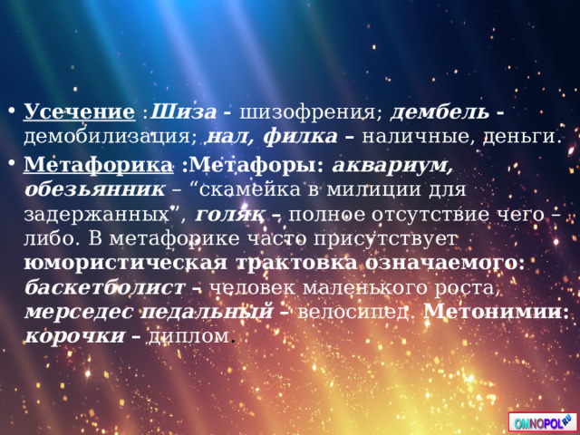 Усечение : Шиза - шизофрения;  дембель - демобилизация;  нал, филка – наличные, деньги. Метафорика :Метафоры: аквариум, обезьянник  – “скамейка в милиции для задержанных”,  голяк – полное отсутствие чего – либо.  В метафорике часто присутствует юмористическая трактовка означаемого: баскетболист – человек маленького роста,  мерседес педальный – велосипед. Метонимии: корочки – диплом .  