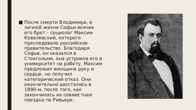 После смерти Владимира, в личной жизни Софьи возник его брат – социолог Максим Ковалевский, которого преследовало российское правительство. Благодаря Софье, он оказался в Стокгольме, она устроила его в университет на работу. Максим предложил женщине руку и сердце, но получил категорический отказ. Они окончательно расстались в 1890-м, после того, как закончилась их совместная поездка по Ривьере. 