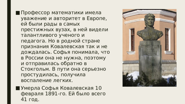 Профессор математики имела уважение и авторитет в Европе, ей были рады в самых престижных вузах, в ней видели талантливого ученого и педагога. Но в родной стране признания Ковалевская так и не дождалась. Софья понимала, что в России она не нужна, поэтому и отправилась обратно в Стокгольм. В пути она серьезно простудилась, получила воспаление легких. Умерла Софья Ковалевская 10 февраля 1891-го. Ей было всего 41 год. 