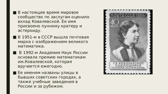 В настоящее время мировое сообщество по заслугам оценило вклад Ковалевской. Ее имя присвоено лунному кратеру и астероиду. В 1951-м в СССР вышла почтовая марка с изображением великого математика.  В 1992-м Академия Наук России основала премию математикам им.Ковалевской, которая вручается ежегодно. Ее именем названы улицы в бывших советских городах, а также учебные заведения в России и за рубежом. 