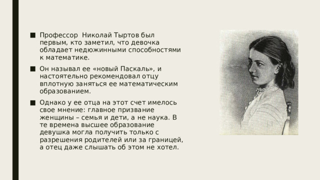 Профессор Николай Тыртов был первым, кто заметил, что девочка обладает недюжинными способностями к математике. Он называл ее «новый Паскаль», и настоятельно рекомендовал отцу вплотную заняться ее математическим образованием. Однако у ее отца на этот счет имелось свое мнение: главное призвание женщины – семья и дети, а не наука. В те времена высшее образование девушка могла получить только с разрешения родителей или за границей, а отец даже слышать об этом не хотел. 