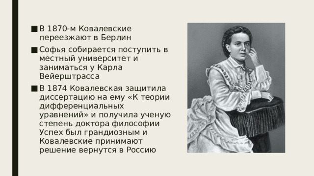 В 1870-м Ковалевские переезжают в Берлин Софья собирается поступить в местный университет и заниматься у Карла Вейерштрасса В 1874 Ковалевская защитила диссертацию на ему «К теории дифференциальных уравнений» и получила ученую степень доктора философии Успех был грандиозным и Ковалевские принимают решение вернутся в Россию 