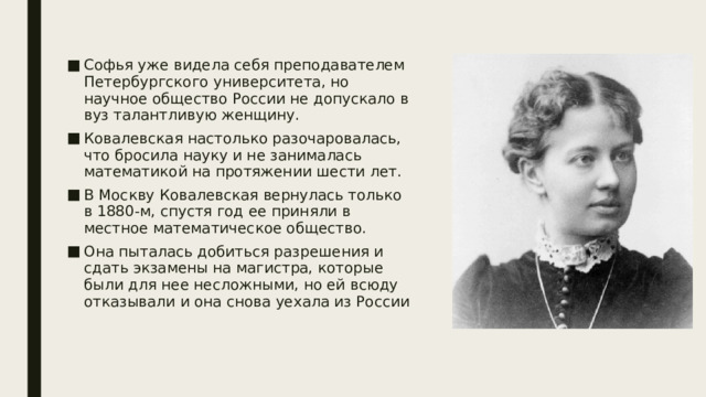 Софья уже видела себя преподавателем Петербургского университета, но научное общество России не допускало в вуз талантливую женщину. Ковалевская настолько разочаровалась, что бросила науку и не занималась математикой на протяжении шести лет. В Москву Ковалевская вернулась только в 1880-м, спустя год ее приняли в местное математическое общество. Она пыталась добиться разрешения и сдать экзамены на магистра, которые были для нее несложными, но ей всюду отказывали и она снова уехала из России 
