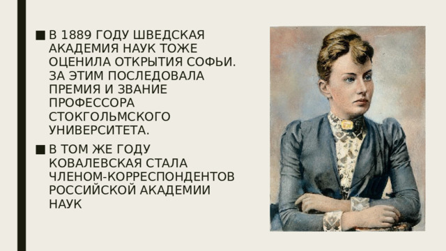 В 1889 году шведская академия наук тоже оценила открытия Софьи. За этим последовала премия и звание профессора Стокгольмского университета. В том же году Ковалевская стала членом-корреспондентов Российской академии наук 