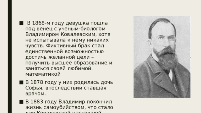  В 1868-м году девушка пошла под венец с ученым-биологом Владимиром Ковалевским, хотя не испытывала к нему никаких чувств. Фиктивный брак стал единственной возможностью достичь желанной цели – получить высшее образование и заняться своей любимой математикой В 1878 году у них родилась дочь Софья, впоследствии ставшая врачом. В 1883 году Владимир покончил жизнь самоубийством, что стало для Ковалевской настоящей трагедией. 