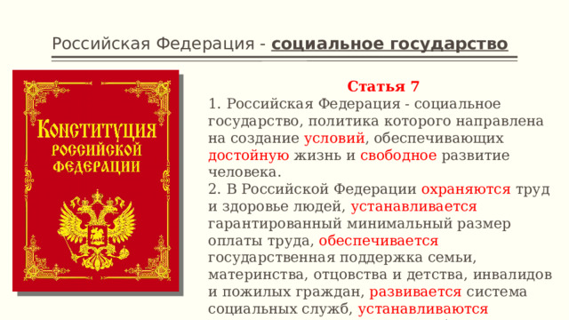 Российская Федерация - социальное государство Статья 7 1. Российская Федерация - социальное государство, политика которого направлена на создание условий , обеспечивающих достойную жизнь и свободное развитие человека. 2. В Российской Федерации охраняются труд и здоровье людей, устанавливается гарантированный минимальный размер оплаты труда, обеспечивается государственная поддержка семьи, материнства, отцовства и детства, инвалидов и пожилых граждан, развивается система социальных служб, устанавливаются государственные пенсии, пособия и иные гарантии социальной защиты. 