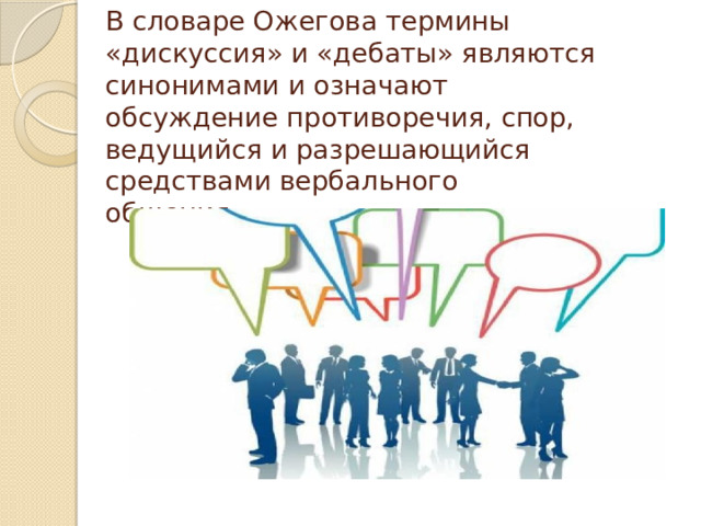В словаре Ожегова термины «дискуссия» и «дебаты» являются синонимами и означают  обсуждение противоречия, спор, ведущийся и разрешающийся средствами вербального  общения.   