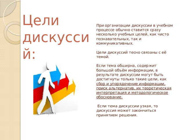 Цели дискуссий: При организации дискуссии в учебном процессе обычно ставится сразу несколько учебных целей, как чисто познавательных, так и коммуникативных.   Цели дискуссий тесно связаны с её темой.   Если тема обширна, содержит большой объём информации, в результате дискуссии могут быть достигнуты только такие цели, как сбор и упорядочение информации, поиск альтернатив, их теоретическая интерпретация и методологическое обоснование.   Если тема дискуссии узкая, то дискуссия может закончиться принятием решения.   