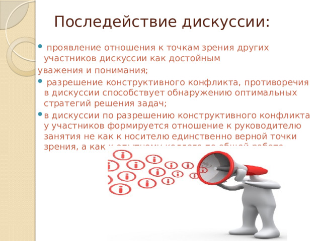 Последействие дискуссии:    проявление отношения к точкам зрения других участников дискуссии как достойным уважения и понимания;  разрешение конструктивного конфликта, противоречия в дискуссии способствует обнаружению оптимальных стратегий решения задач; в дискуссии по разрешению конструктивного конфликта у участников формируется отношение к руководителю занятия не как к носителю единственно верной точки зрения, а как к опытному коллеге по общей работе. 