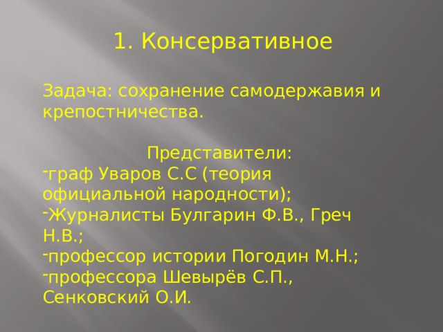  1. Консервативное Задача: сохранение самодержавия и крепостничества.  Представители: граф Уваров С.С (теория официальной народности); Журналисты Булгарин Ф.В., Греч Н.В.; профессор истории Погодин М.Н.; профессора Шевырёв С.П., Сенковский О.И. 