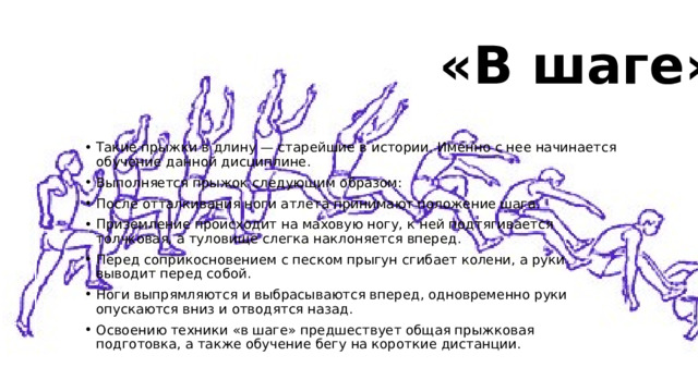 «В шаге»   Такие прыжки в длину — старейшие в истории. Именно с нее начинается обучение данной дисциплине. Выполняется прыжок следующим образом: После отталкивания ноги атлета принимают положение шага. Приземление происходит на маховую ногу, к ней подтягивается толчковая, а туловище слегка наклоняется вперед. Перед соприкосновением с песком прыгун сгибает колени, а руки выводит перед собой. Ноги выпрямляются и выбрасываются вперед, одновременно руки опускаются вниз и отводятся назад. Освоению техники «в шаге» предшествует общая прыжковая подготовка, а также обучение бегу на короткие дистанции. 