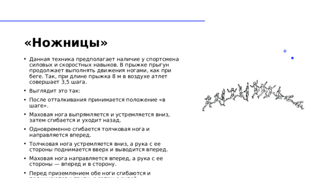 «Ножницы»   Данная техника предполагает наличие у спортсмена силовых и скоростных навыков. В прыжке прыгун продолжает выполнять движения ногами, как при беге. Так, при длине прыжка 8 м в воздухе атлет совершает 3,5 шага. Выглядит это так: После отталкивания принимается положение «в шаге». Маховая нога выпрямляется и устремляется вниз, затем сгибается и уходит назад. Одновременно сгибается толчковая нога и направляется вперед. Толчковая нога устремляется вниз, а рука с ее стороны поднимается вверх и выводится вперед. Маховая нога направляется вперед, а рука с ее стороны — вперед и в сторону. Перед приземлением обе ноги сгибаются и поднимаются к груди, а затем с силой выпрямляются и выводятся вперед. 