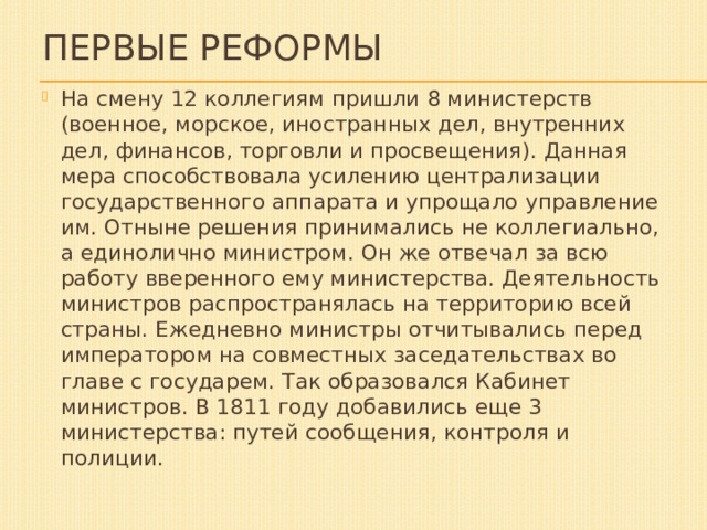 Первые реформы На смену 12 коллегиям пришли 8 министерств (военное, морское, иностранных дел, внутренних дел, финансов, торговли и просвещения). Данная мера способствовала усилению централизации государственного аппарата и упрощало управление им. Отныне решения принимались не коллегиально, а единолично министром. Он же отвечал за всю работу вверенного ему министерства. Деятельность министров распространялась на территорию всей страны. Ежедневно министры отчитывались перед императором на совместных заседательствах во главе с государем. Так образовался Кабинет министров. В 1811 году добавились еще 3 министерства: путей сообщения, контроля и полиции.  